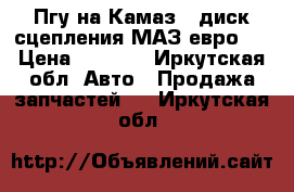 Пгу на Камаз , диск сцепления МАЗ евро 3 › Цена ­ 6 000 - Иркутская обл. Авто » Продажа запчастей   . Иркутская обл.